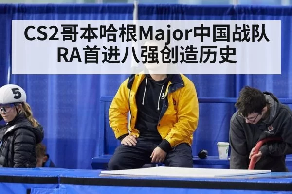 CS2哥本哈根Major中国战队RA首进八强创造历史