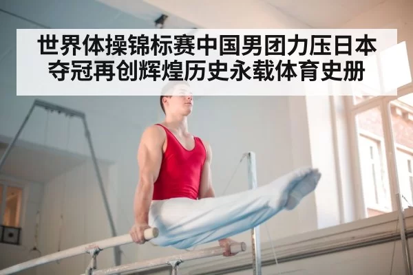 世界体操锦标赛中国男团力压日本夺冠再创辉煌历史永载体育史册
